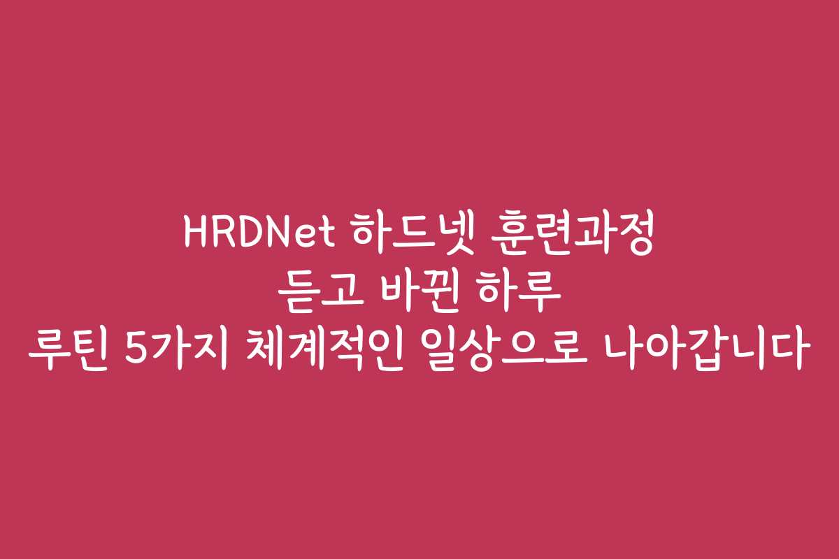 HRDNet 하드넷 훈련과정 듣고 바뀐 하루 루틴 5가지 체계적인 일상으로 나아갑니다