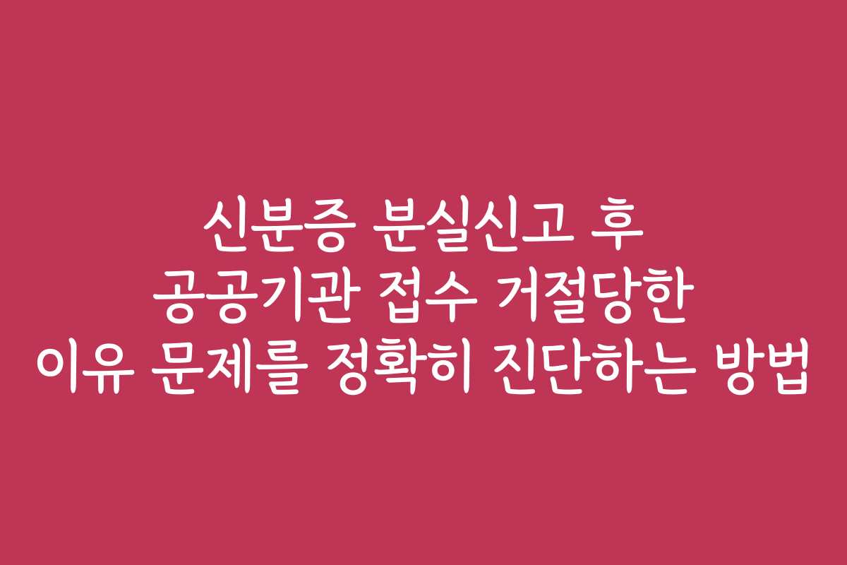 신분증 분실신고 후 공공기관 접수 거절당한 이유 문제를 정확히 진단하는 방법