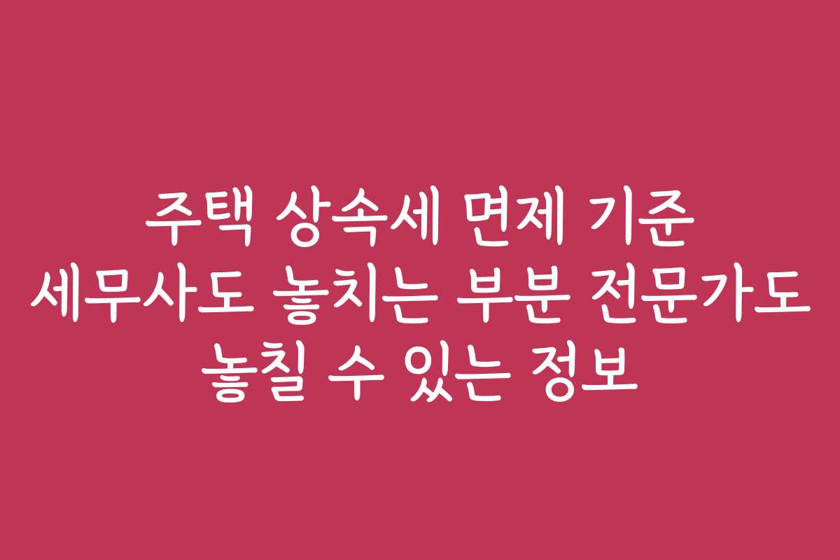 주택 상속세 면제 기준 세무사도 놓치는 부분 전문가도 놓칠 수 있는 정보 주택 상속세 면제 기준 세무사도 놓치는 부분 전문가도 놓칠 수 있는 정보