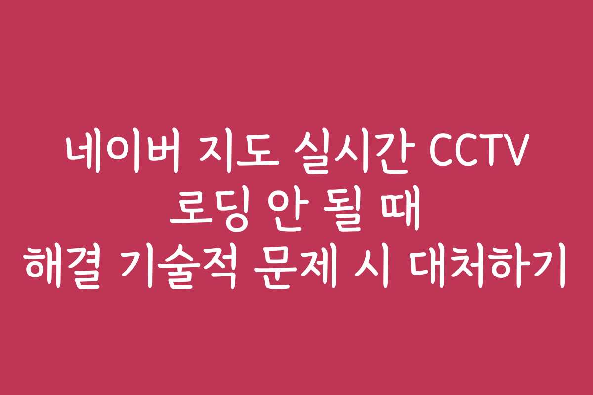 네이버 지도 실시간 CCTV 로딩 안 될 때 해결 기술적 문제 시 대처하기 네이버 지도 실시간 CCTV 로딩 안 될 때 해결 기술적 문제 시 대처하기