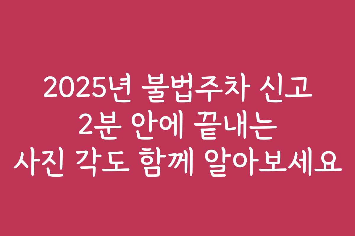 2025년 불법주차 신고 2분 안에 끝내는 사진 각도 함께 알아보세요