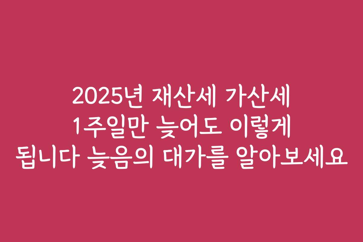 2025년 재산세 가산세 1주일만 늦어도 이렇게 됩니다 늦음의 대가를 알아보세요