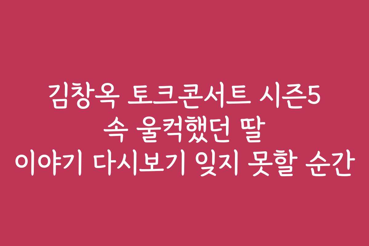 김창옥 토크콘서트 시즌5 속 울컥했던 딸 이야기 다시보기 잊지 못할 순간
