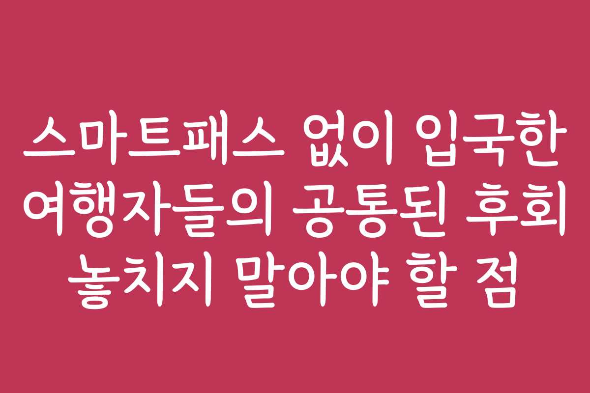 스마트패스 없이 입국한 여행자들의 공통된 후회 놓치지 말아야 할 점