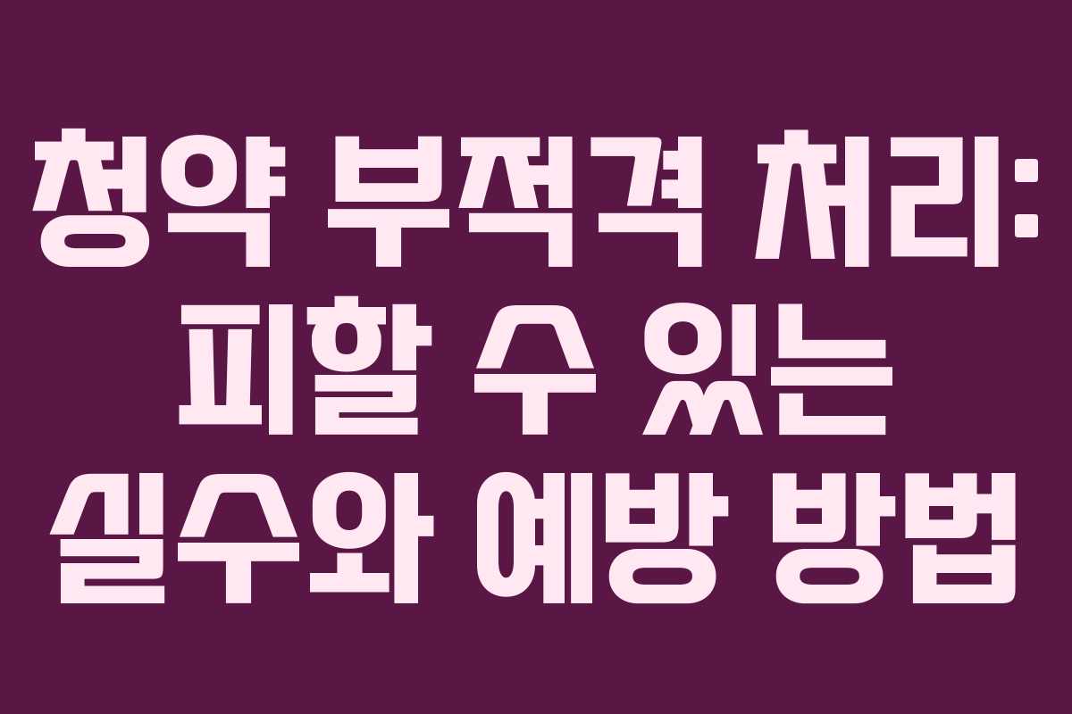 청약 부적격 처리: 피할 수 있는 실수와 예방 방법