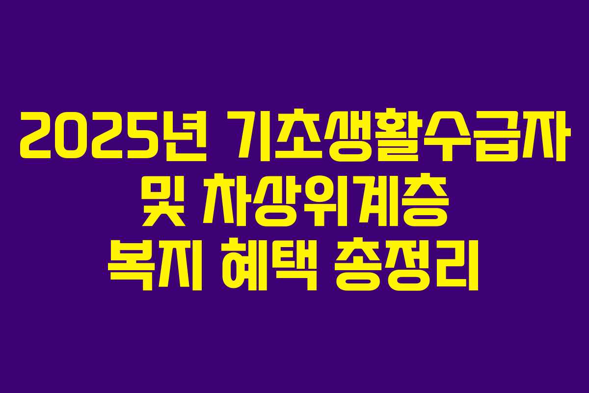 2025년 기초생활수급자 및 차상위계층 복지 혜택 총정리 2025년 기초생활수급자 및 차상위계층 복지 혜택 총정리