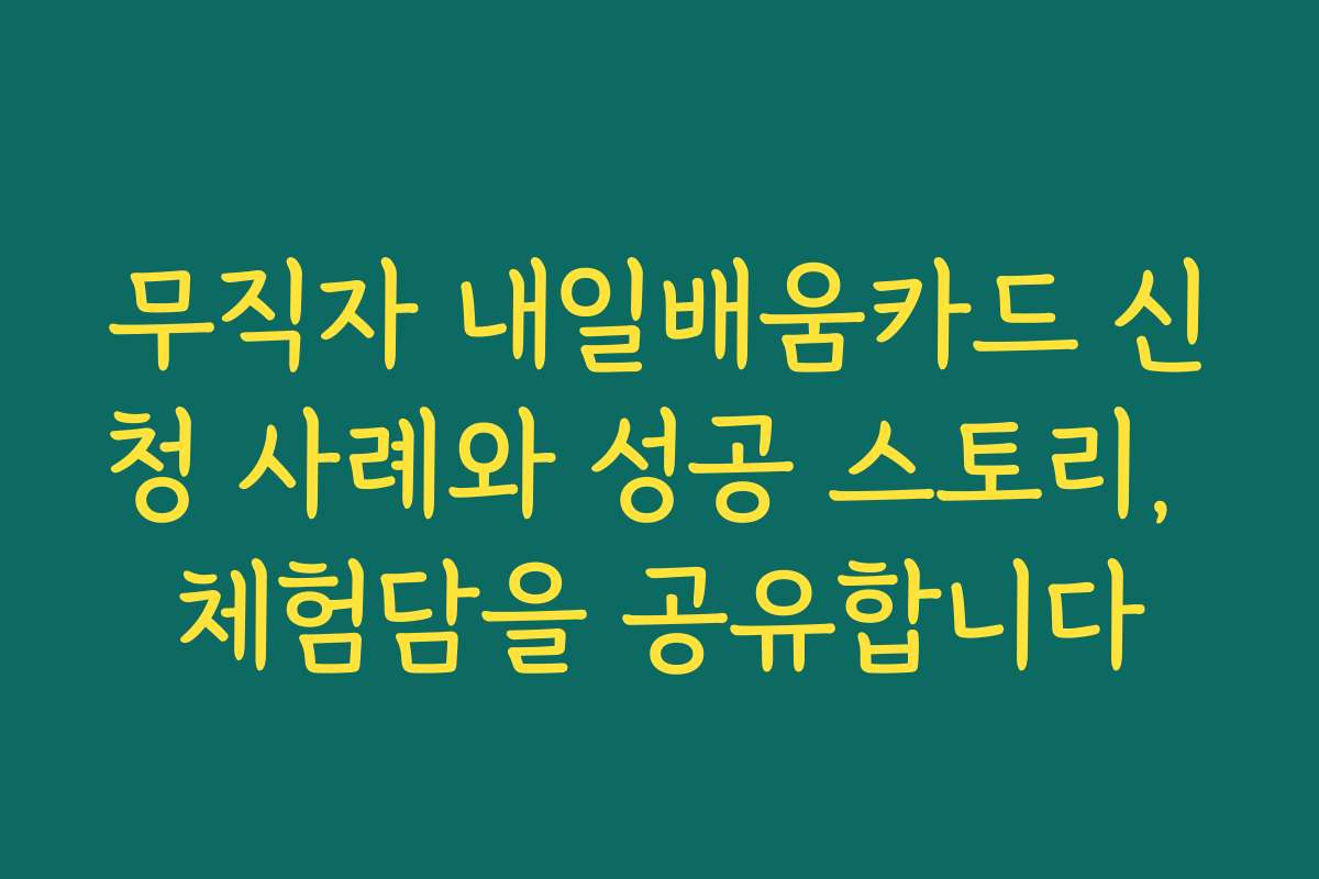 무직자 내일배움카드 신청 사례와 성공 스토리, 체험담을 공유합니다