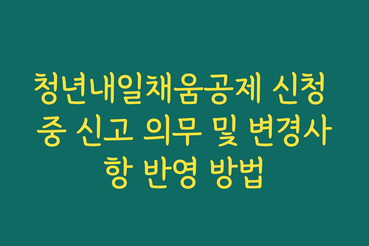 청년내일채움공제 신청 중 신고 의무 및 변경사항 반영 방법