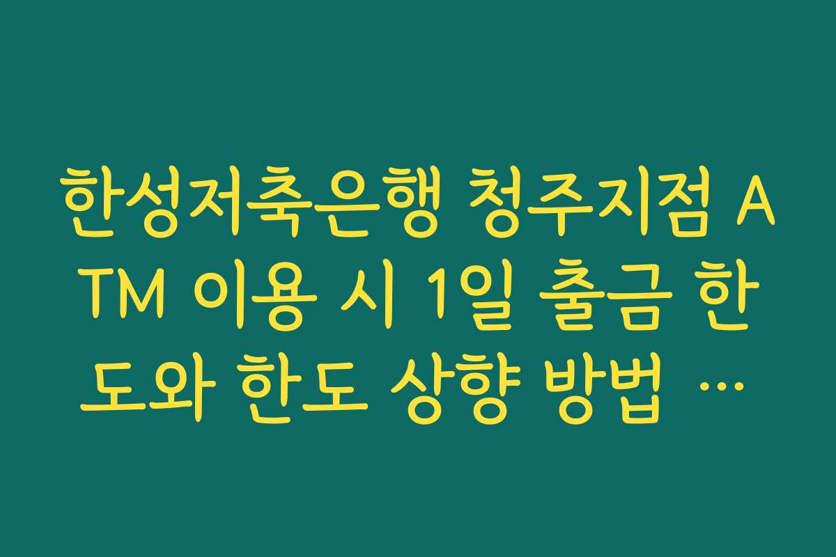 한성저축은행 청주지점 ATM 이용 시 1일 출금 한도와 한도 상향 방법 점검하기