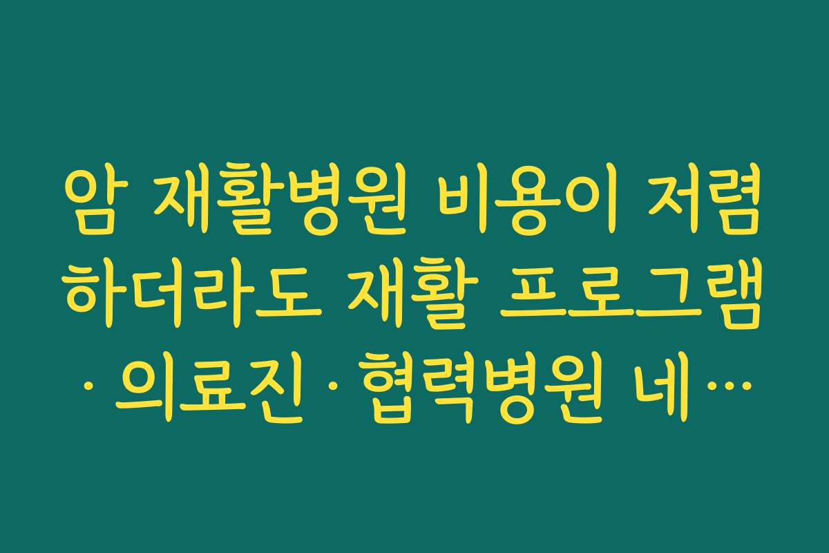 암 재활병원 비용이 저렴하더라도 재활 프로그램·의료진·협력병원 네트워크를 함께 비교해야 하는 이유