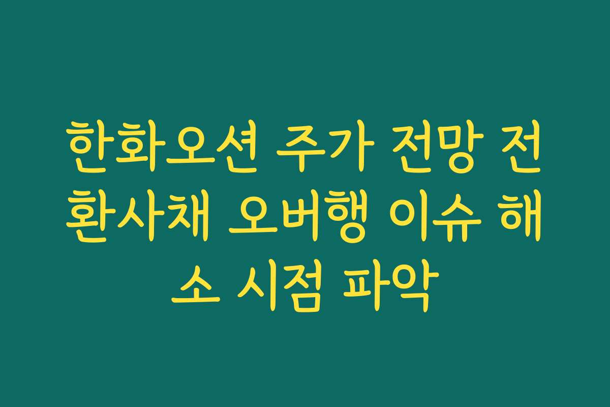 한화오션 주가 전망 전환사채 오버행 이슈 해소 시점 파악 한화오션 주가 전망 전환사채 오버행 이슈 해소 시점 파악