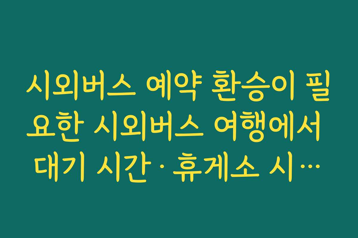 시외버스 예약 환승이 필요한 시외버스 여행에서 대기 시간·휴게소 시간까지 계산하는 법