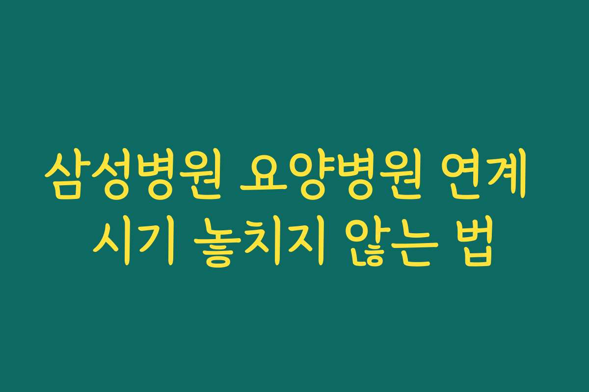 삼성병원 요양병원 연계 시기 놓치지 않는 법