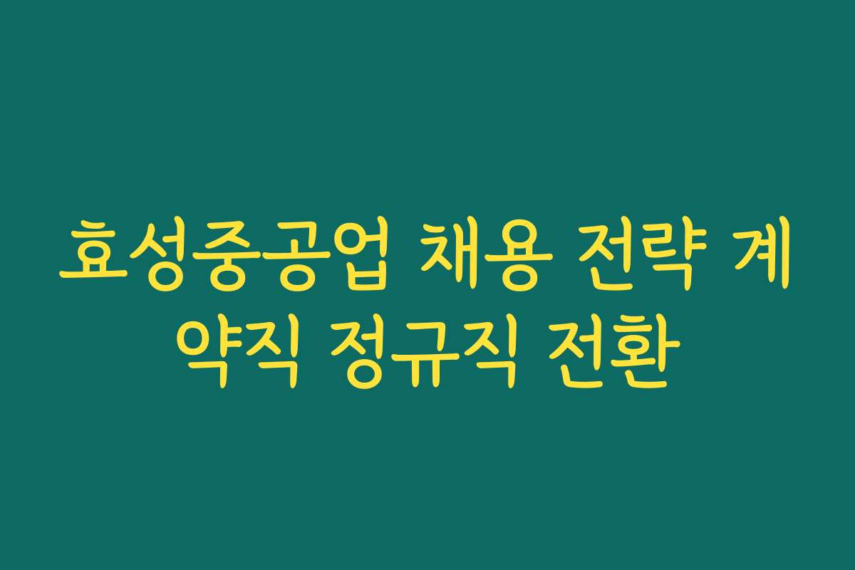효성중공업 채용 전략 계약직 정규직 전환