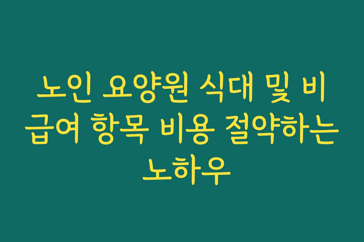 노인 요양원 식대 및 비급여 항목 비용 절약하는 노하우