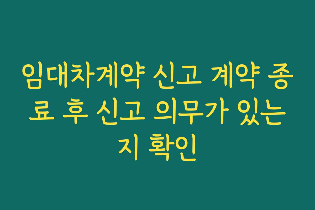 임대차계약 신고 계약 종료 후 신고 의무가 있는지 확인