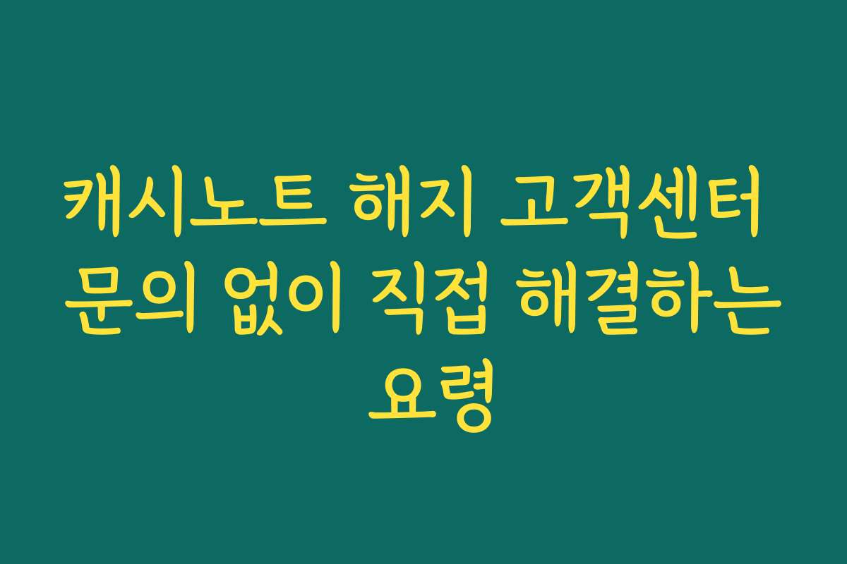 캐시노트 해지 고객센터 문의 없이 직접 해결하는 요령