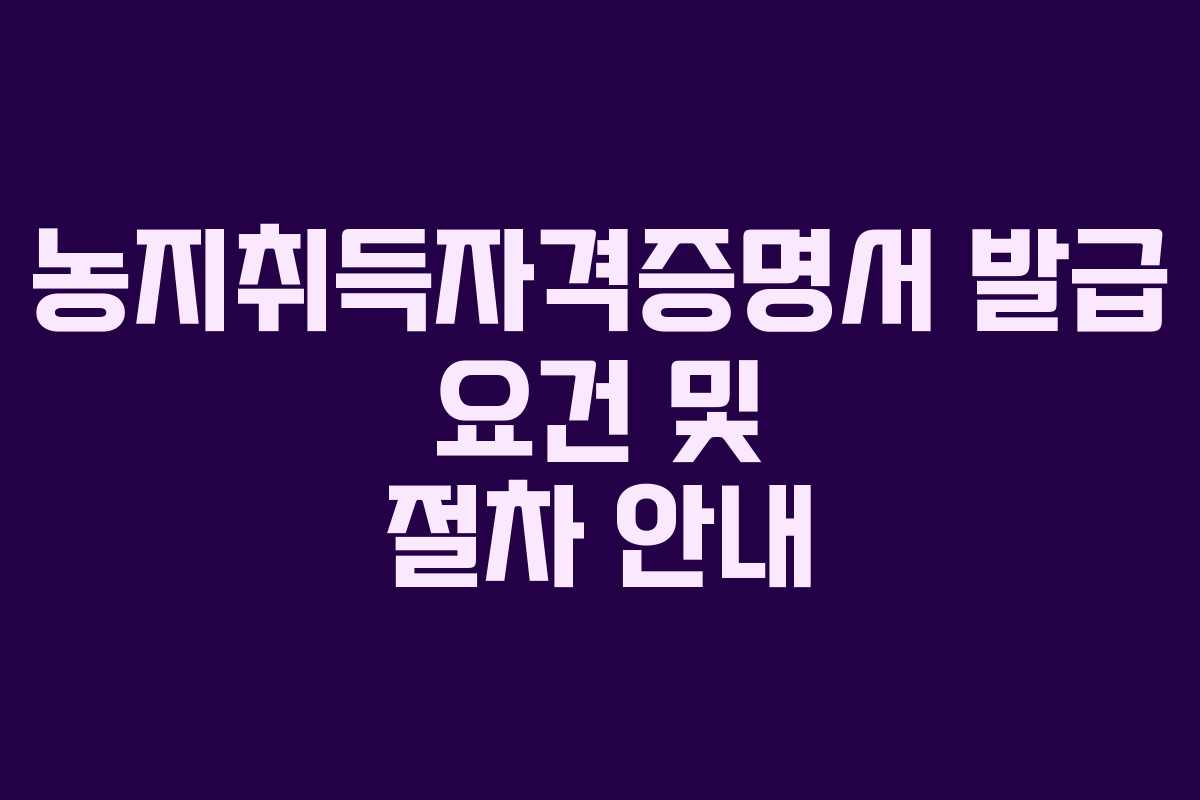 농지취득자격증명서 발급 요건 및 절차 안내 농지취득자격증명서 발급 요건 및 절차 안내