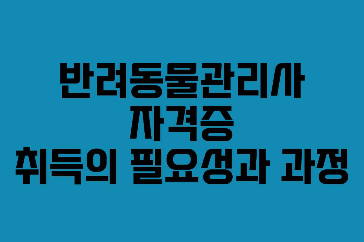 반려동물관리사 자격증 취득의 필요성과 과정 반려동물관리사 자격증 취득의 필요성과 과정