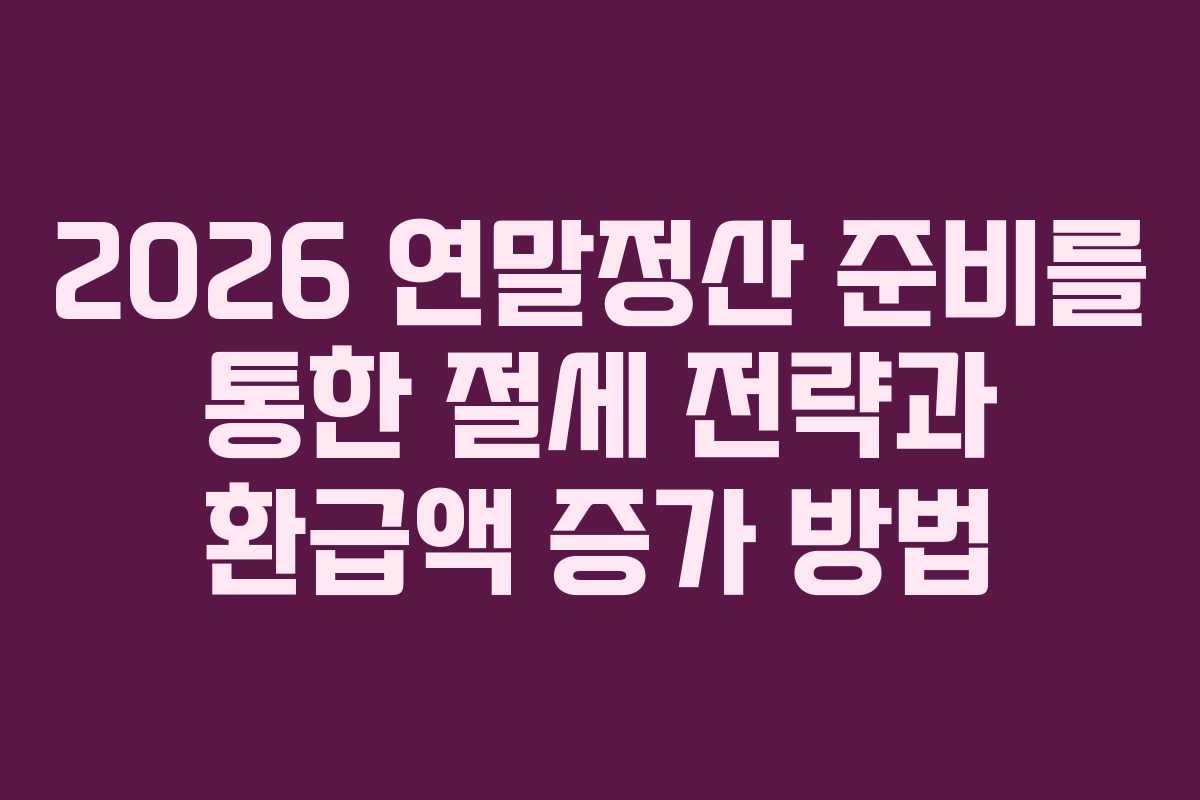 2026 연말정산 준비를 통한 절세 전략과 환급액 증가 방법