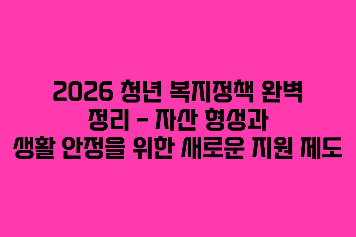2026 청년 복지정책 완벽 정리 – 자산 형성과 생활 안정을 위한 새로운 지원 제도