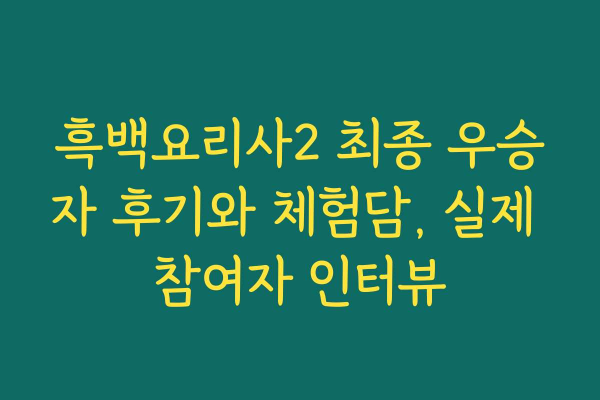 흑백요리사2 최종 우승자 후기와 체험담, 실제 참여자 인터뷰