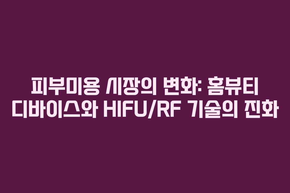 피부미용 시장의 변화: 홈뷰티 디바이스와 HIFU/RF 기술의 진화