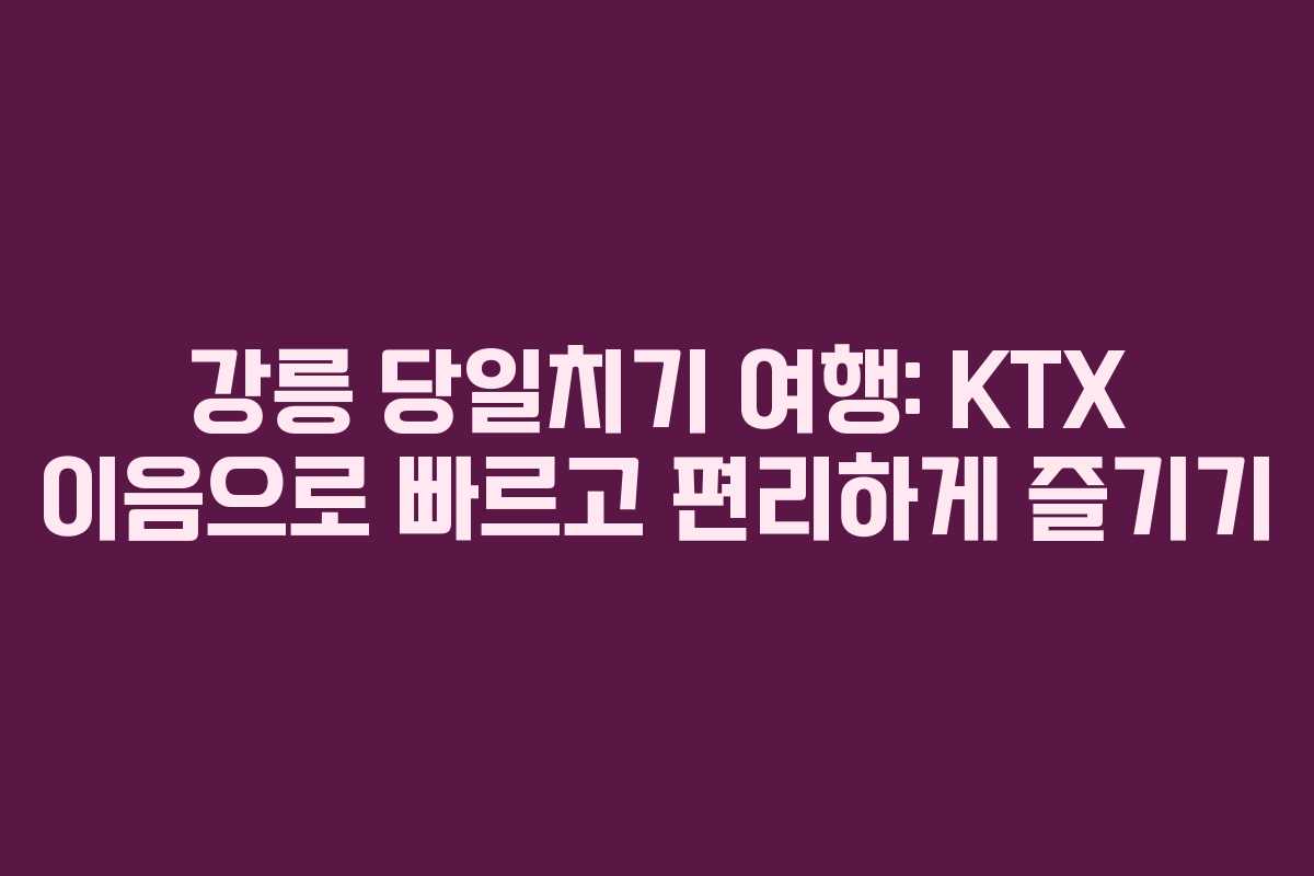 강릉 당일치기 여행: KTX 이음으로 빠르고 편리하게 즐기기