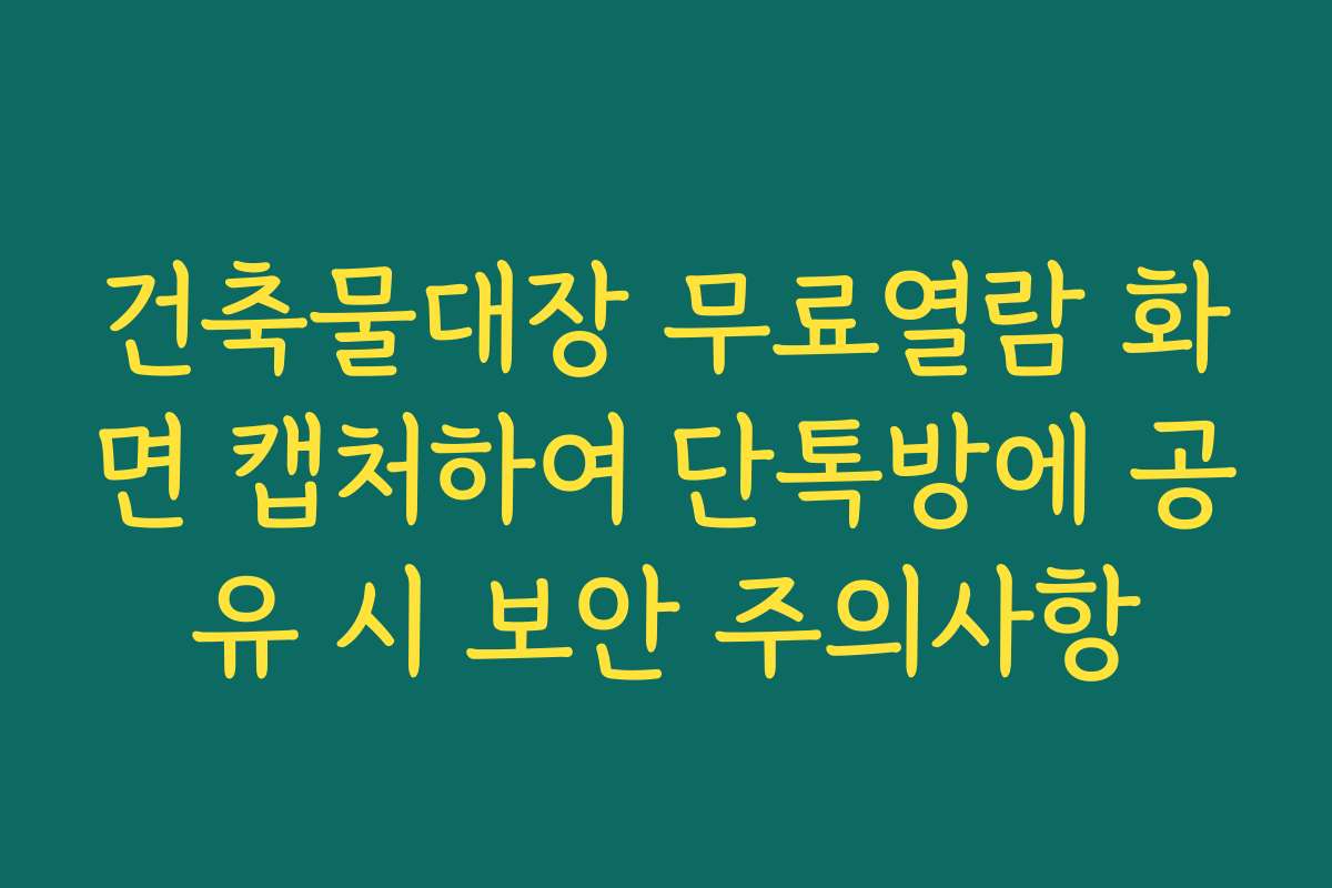 건축물대장 무료열람 화면 캡처하여 단톡방에 공유 시 보안 주의사항