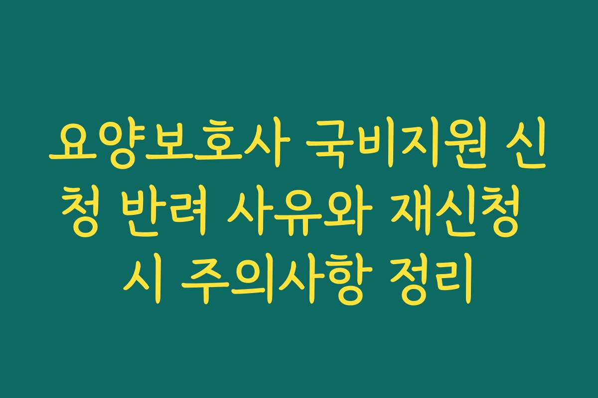 요양보호사 국비지원 신청 반려 사유와 재신청 시 주의사항 정리