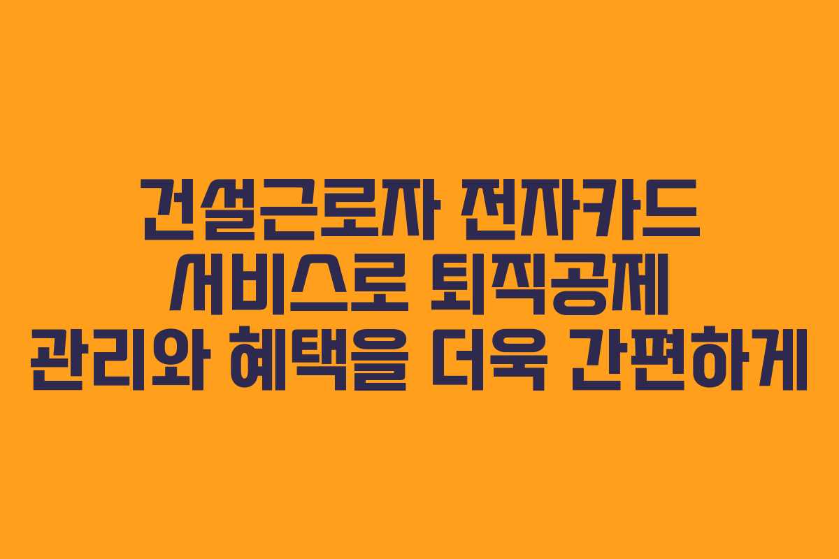 건설근로자 전자카드 서비스로 퇴직공제 관리와 혜택을 더욱 간편하게