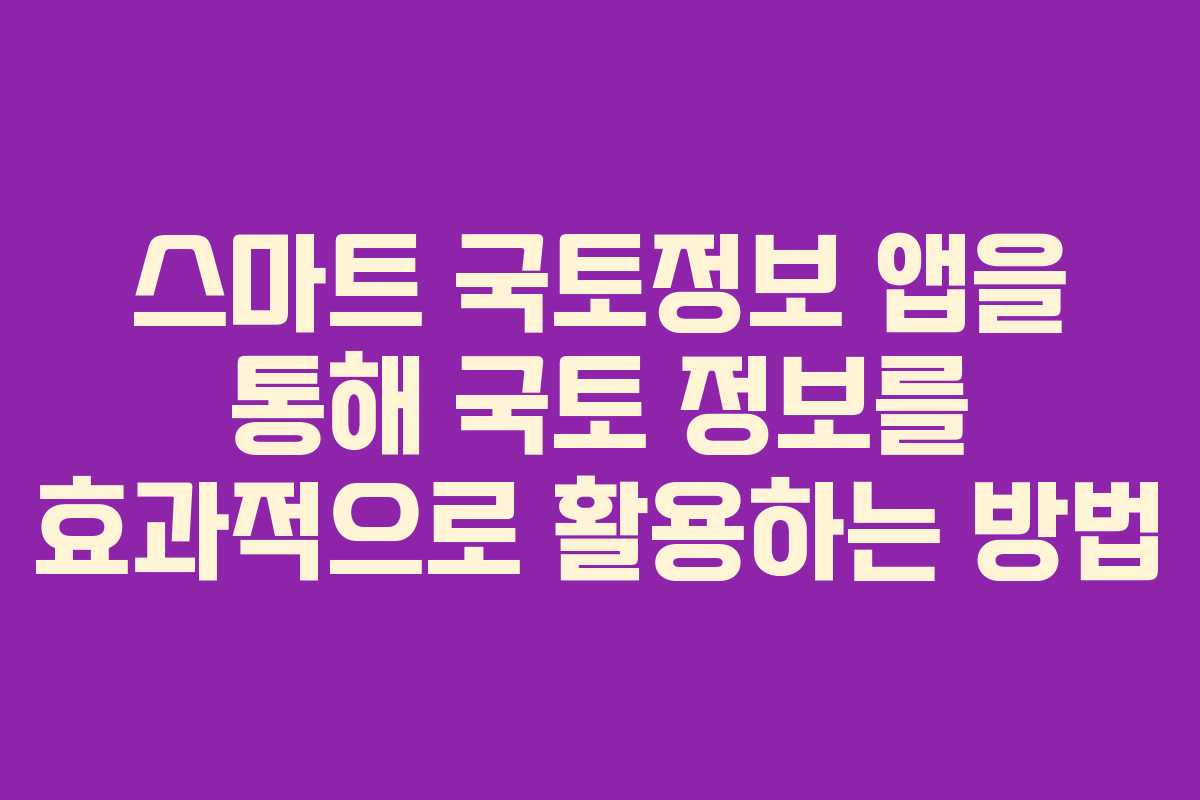 스마트 국토정보 앱을 통해 국토 정보를 효과적으로 활용하는 방법