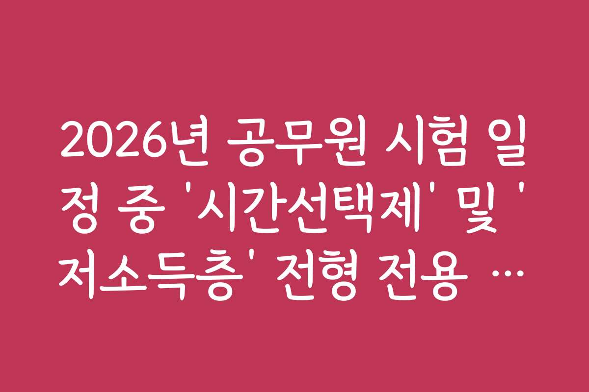 2026년 공무원 시험 일정 중 ‘시간선택제’ 및 ‘저소득층’ 전형 전용 일정