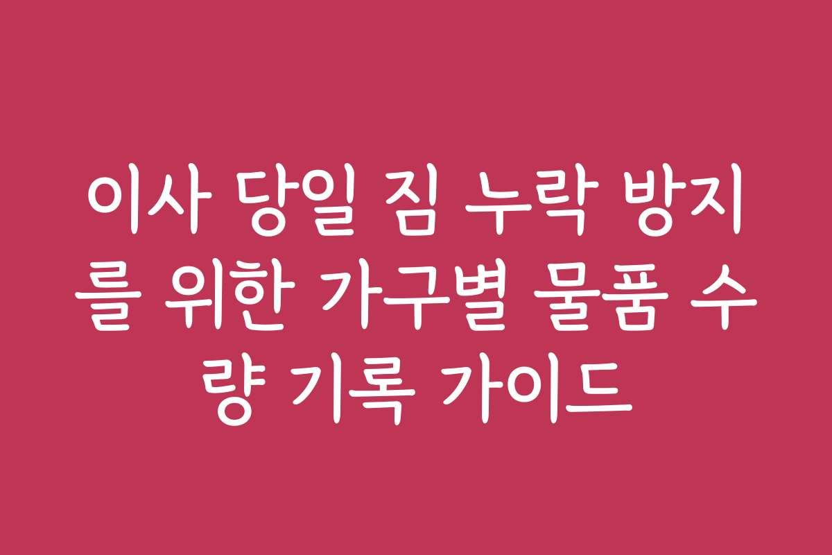 이사 당일 짐 누락 방지를 위한 가구별 물품 수량 기록 가이드