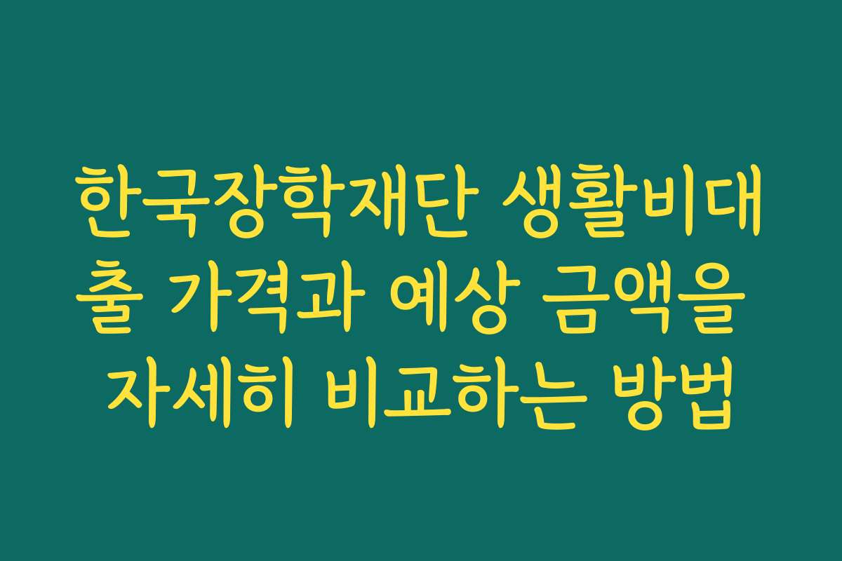 한국장학재단 생활비대출 가격과 예상 금액을 자세히 비교하는 방법