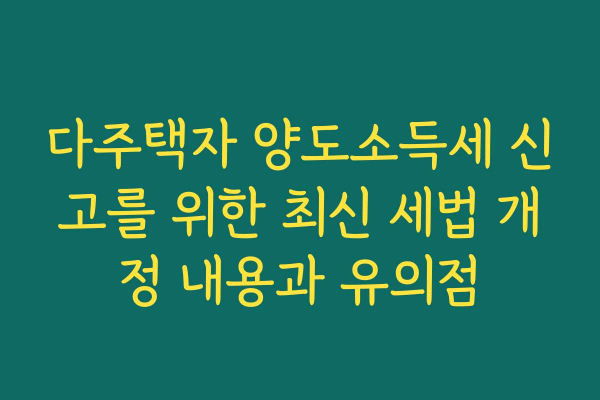 다주택자 양도소득세 신고를 위한 최신 세법 개정 내용과 유의점