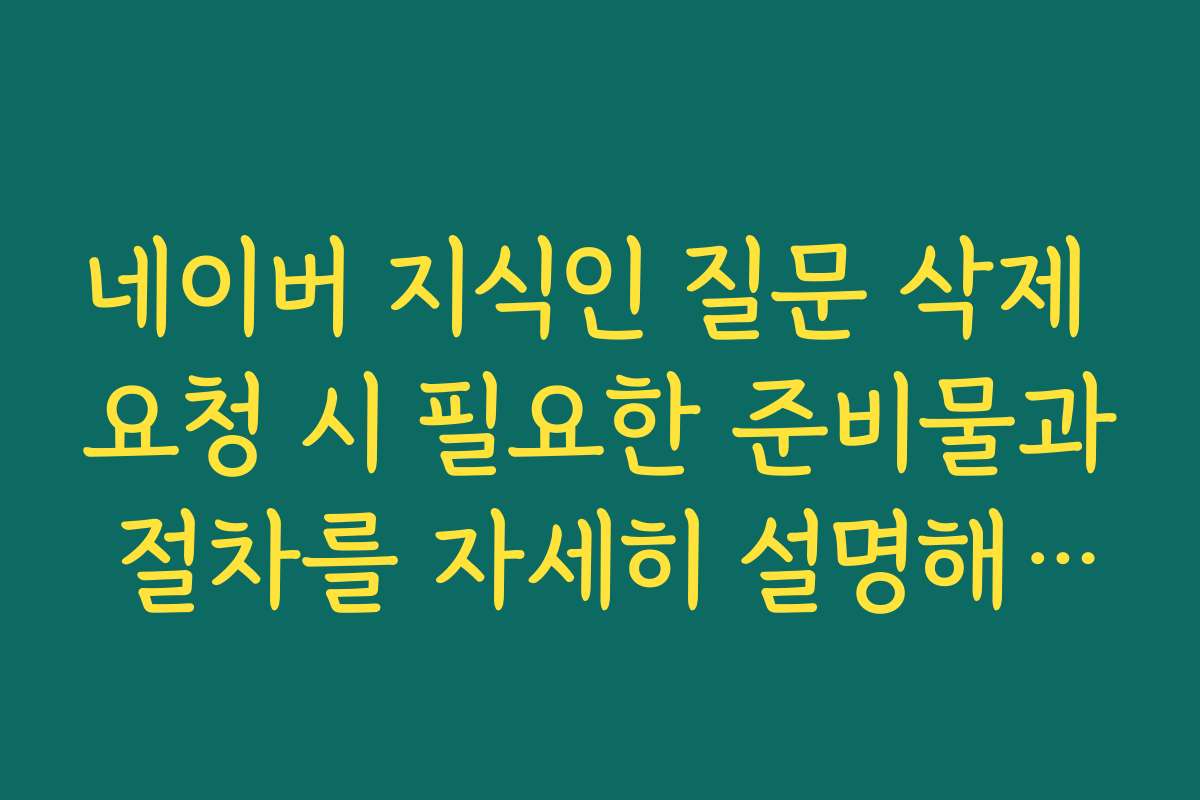 네이버 지식인 질문 삭제 요청 시 필요한 준비물과 절차를 자세히 설명해 주세요