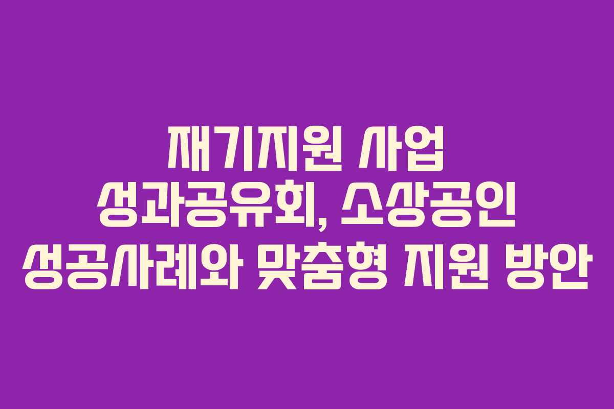 재기지원 사업 성과공유회, 소상공인 성공사례와 맞춤형 지원 방안