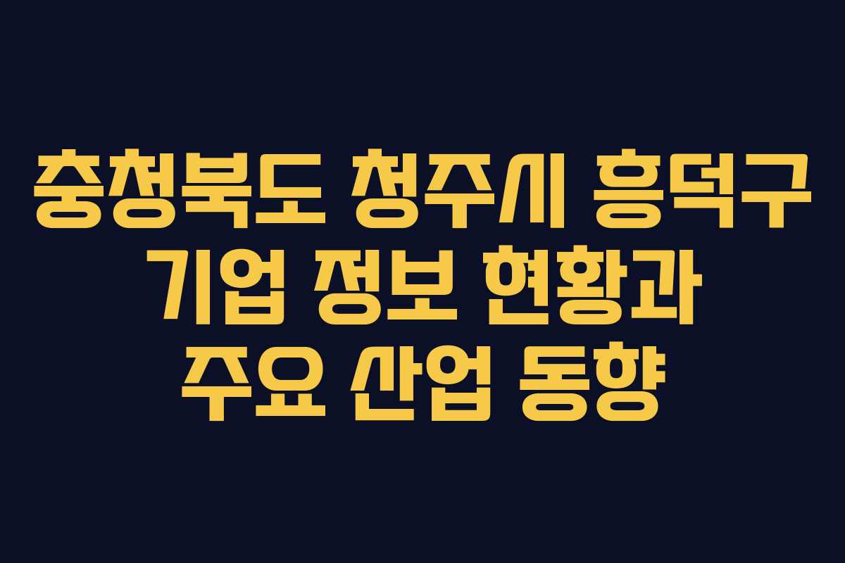 충청북도 청주시 흥덕구 기업 정보 현황과 주요 산업 동향