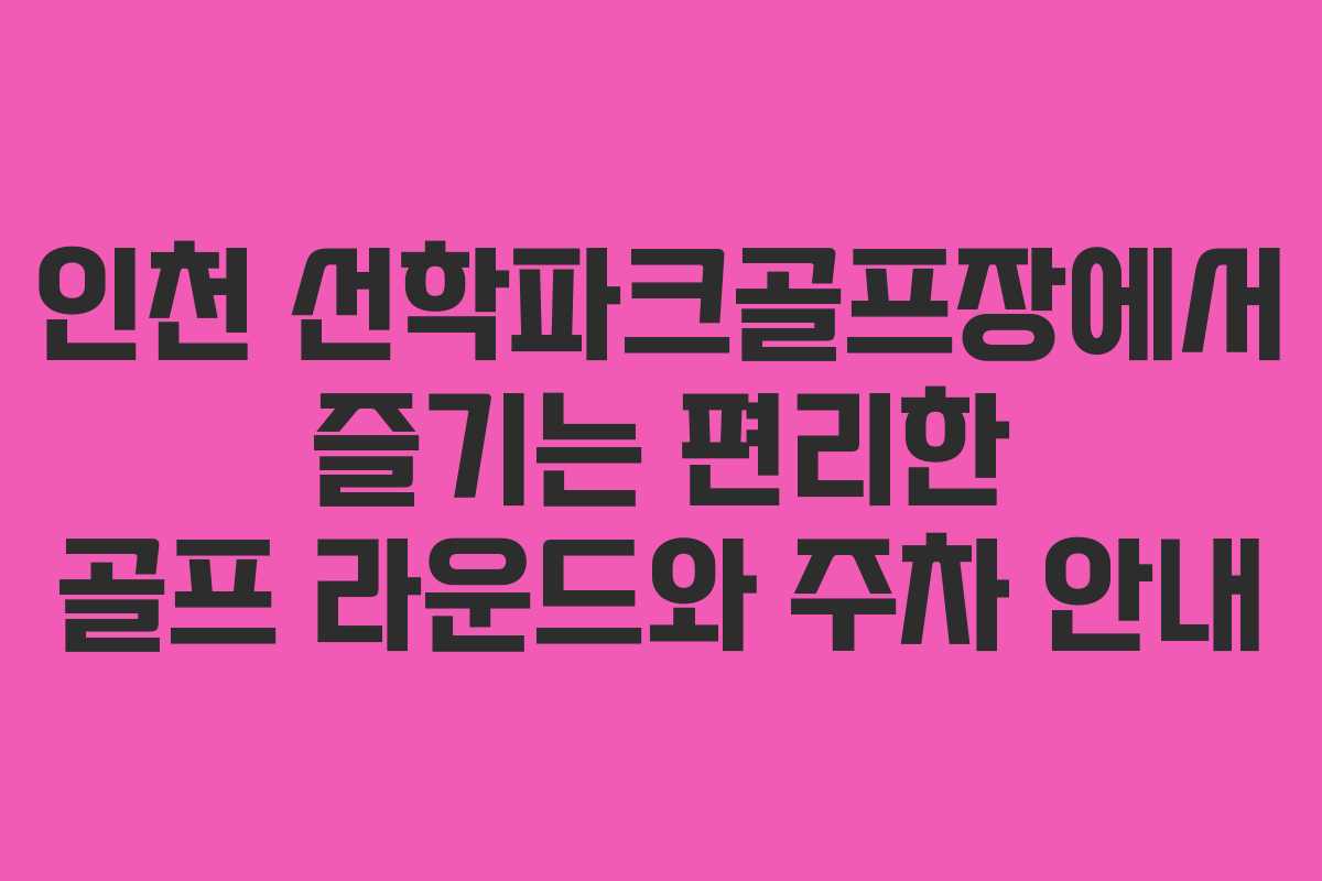 인천 선학파크골프장에서 즐기는 편리한 골프 라운드와 주차 안내