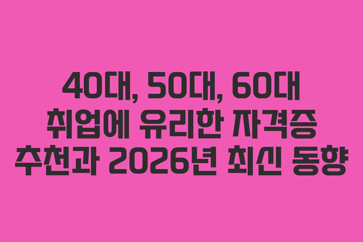 40대, 50대, 60대 취업에 유리한 자격증 추천과 2026년 최신 동향