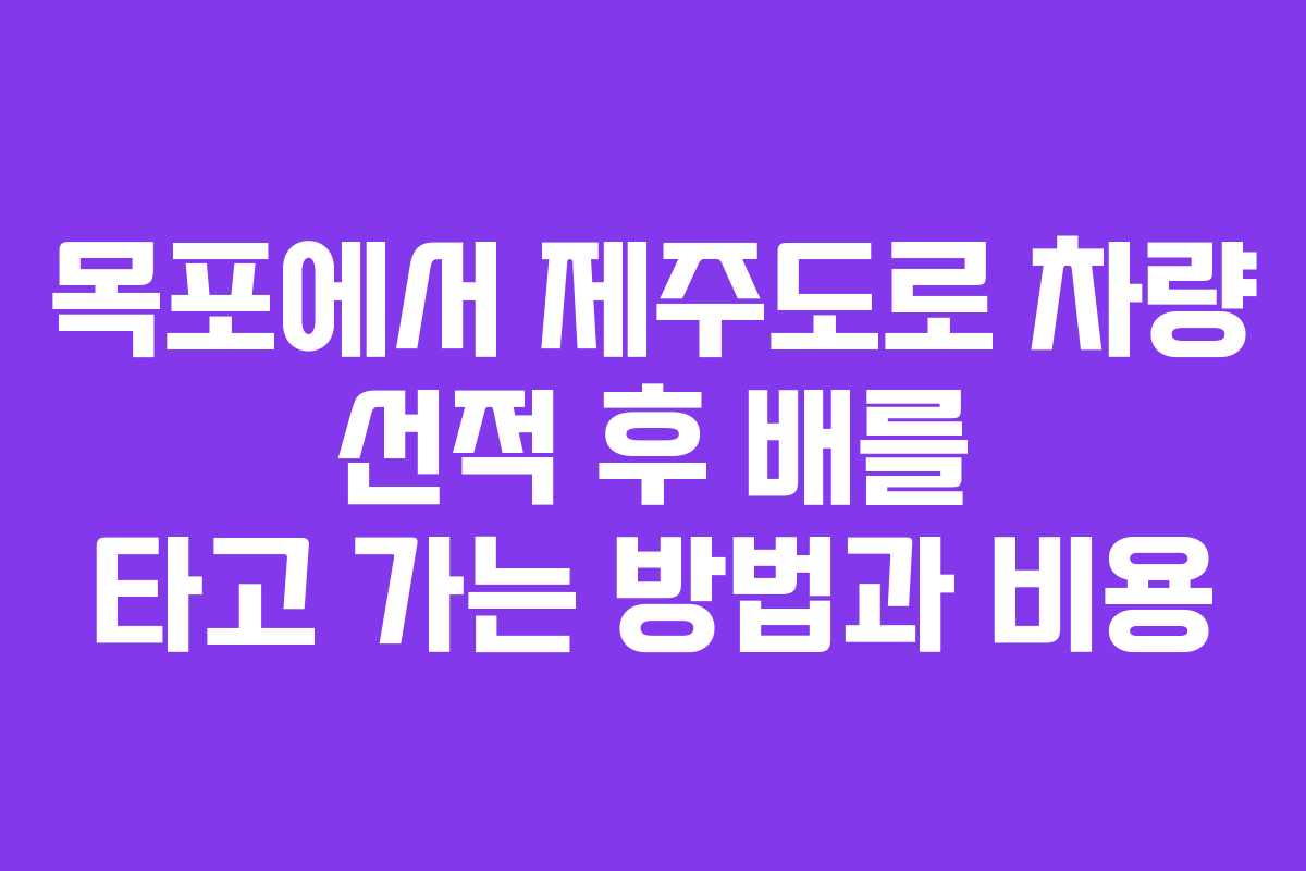 목포에서 제주도로 차량 선적 후 배를 타고 가는 방법과 비용 목포에서 제주도로 차량 선적 후 배를 타고 가는 방법과 비용