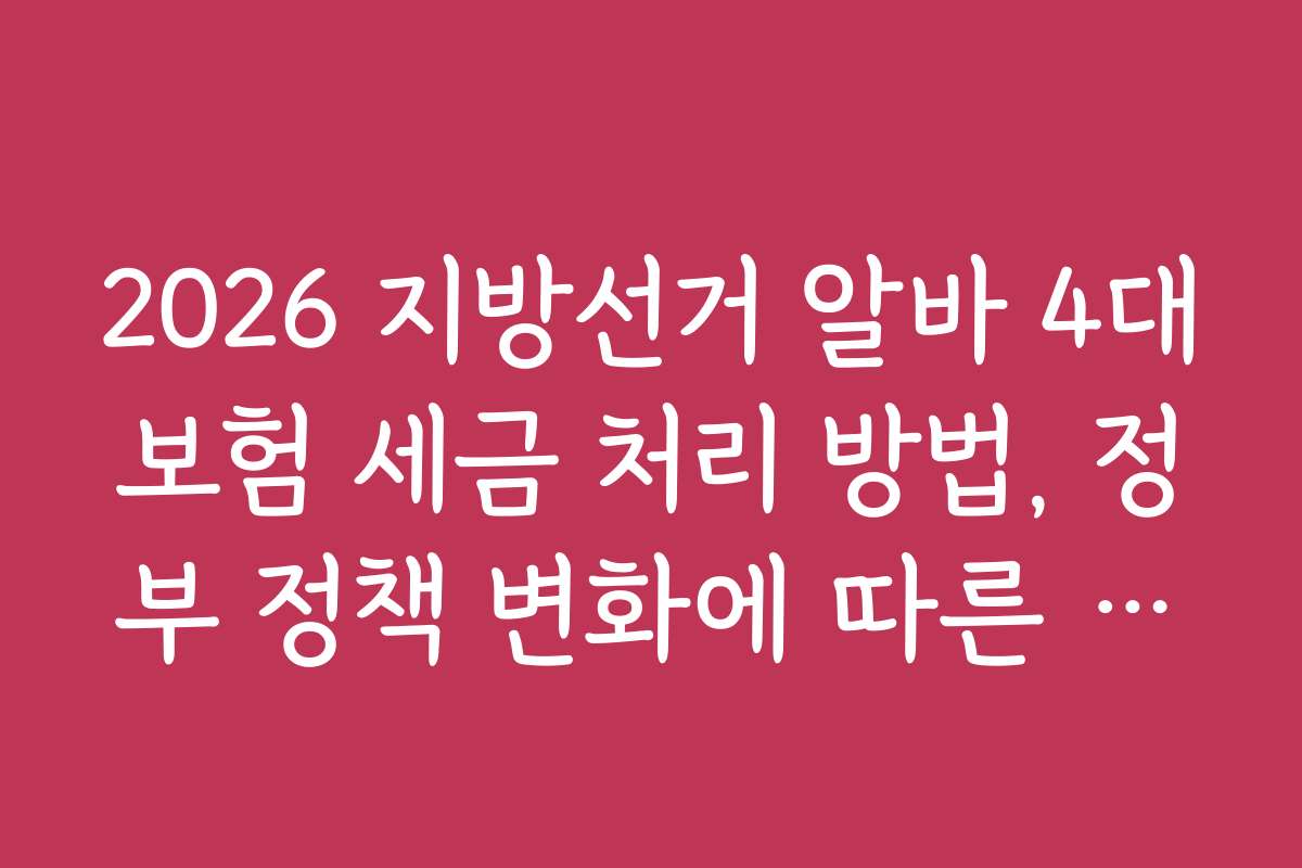 2026 지방선거 알바 4대보험 세금 처리 방법, 정부 정책 변화에 따른 최신 정보 정리