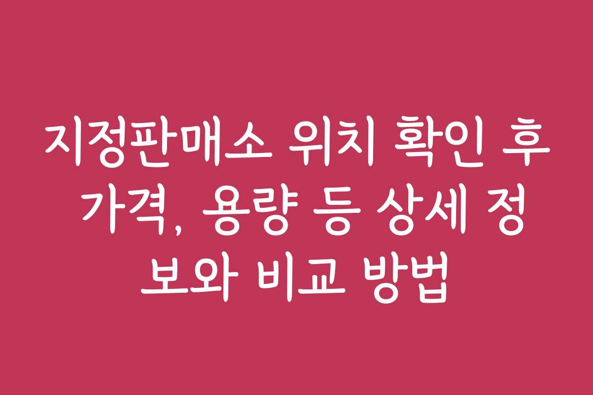 지정판매소 위치 확인 후 가격, 용량 등 상세 정보와 비교 방법 지정판매소 위치 확인 후 가격, 용량 등 상세 정보와 비교 방법