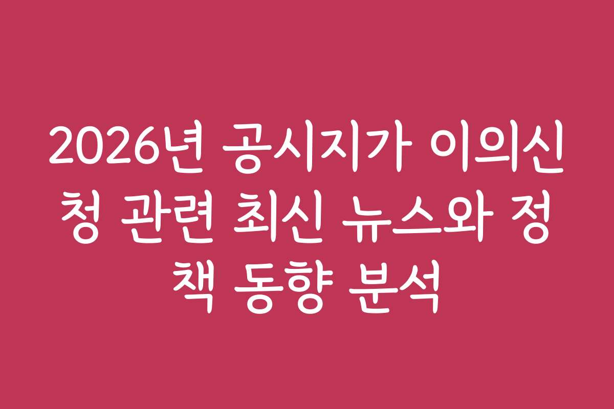 2026년 공시지가 이의신청 관련 최신 뉴스와 정책 동향 분석
