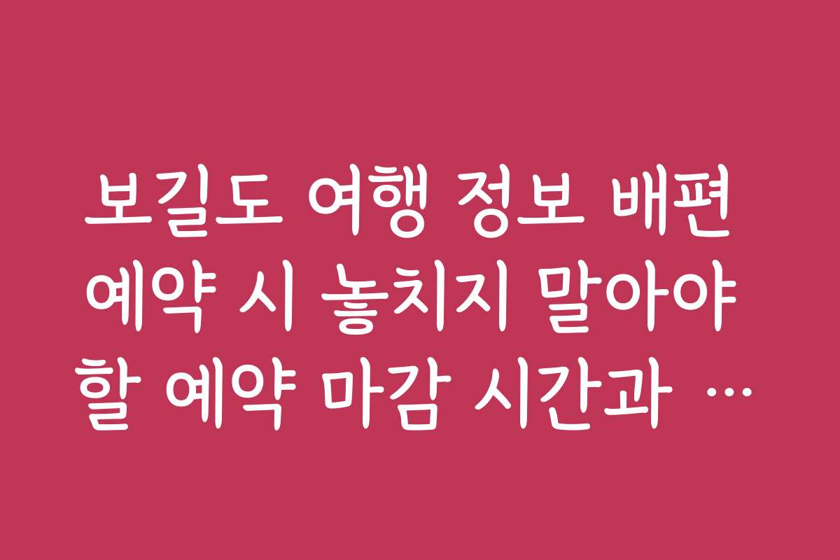보길도 여행 정보 배편 예약 시 놓치지 말아야 할 예약 마감 시간과 유의점