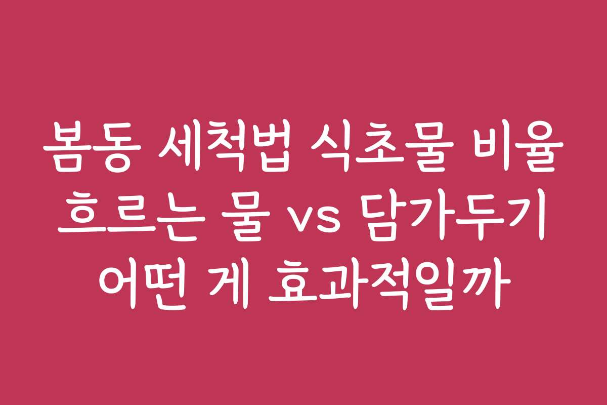 봄동 세척법 식초물 비율 흐르는 물 vs 담가두기 어떤 게 효과적일까