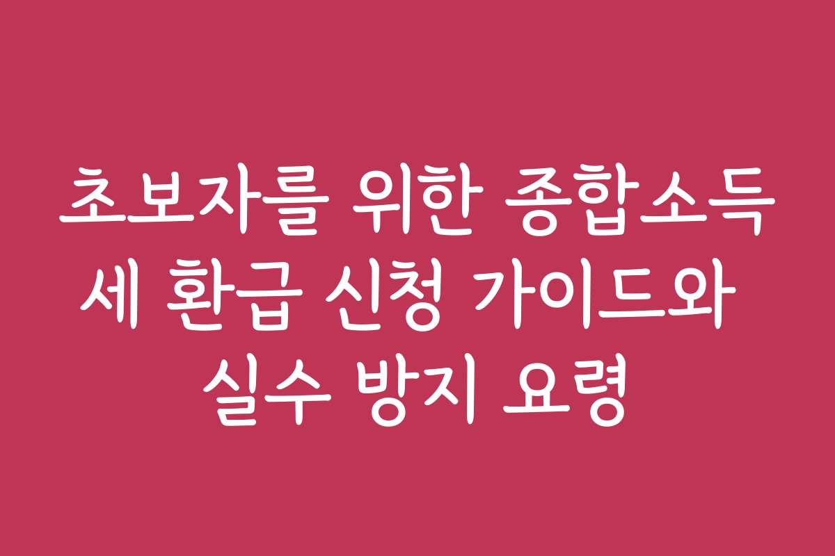 초보자를 위한 종합소득세 환급 신청 가이드와 실수 방지 요령