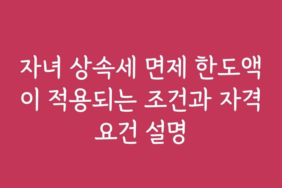 자녀 상속세 면제 한도액이 적용되는 조건과 자격요건 설명