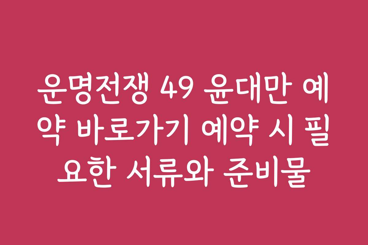 운명전쟁 49 윤대만 예약 바로가기 예약 시 필요한 서류와 준비물